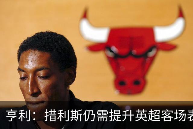 亨利：措利斯仍需提升英超客场表现