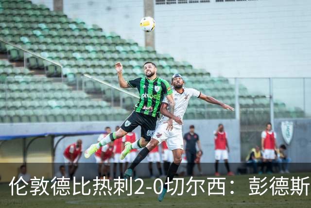 伦敦德比热刺2-0切尔西：彭德斯乌龙终结切尔西颓势