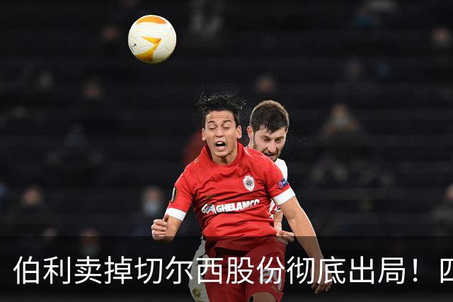 伯利卖掉切尔西股份彻底出局！四年疯狂投入后 这次能结束内耗吗