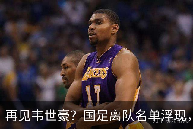 再见韦世豪？国足离队名单浮现，6大累赘曝光，37岁王牌或带队，亚洲杯盼出头