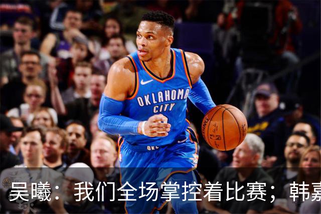 吴曦：我们全场掌控着比赛；韩嘉文的进球是努力训练的回报