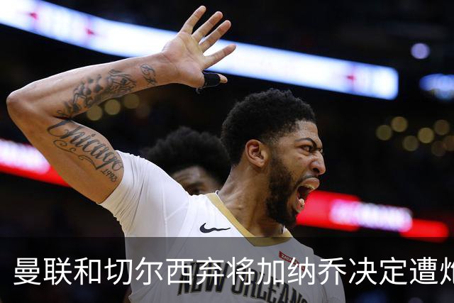 曼联和切尔西弃将加纳乔决定遭炮轰，3.81亿元转会细节曝光