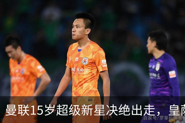 曼联15岁超级新星决绝出走，皇萨抢疯，衰落已成最大硬伤