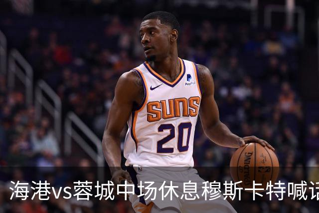 海港vs蓉城中场休息穆斯卡特喊话：对手就想保持比分让时间流逝
