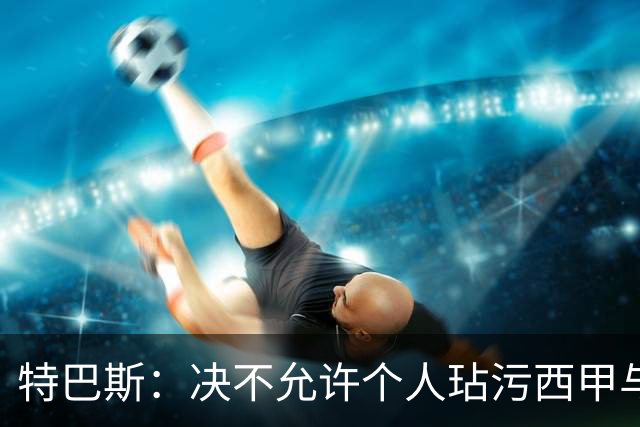 特巴斯：决不允许个人玷污西甲与中国合作，正尝试沟通化解危机