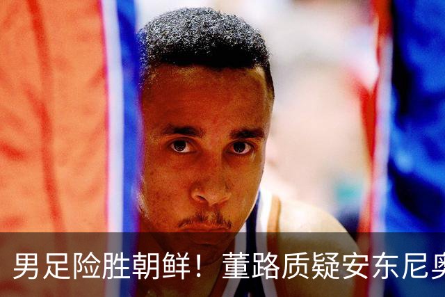 男足险胜朝鲜！董路质疑安东尼奥：朝鲜要有赵松源 中国队得输糊涂