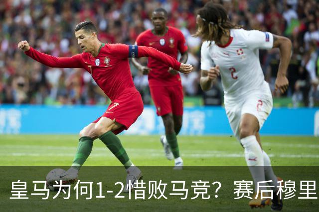 皇马为何1‑2惜败马竞？赛后穆里尼奥直指输球原因，句句揪心！