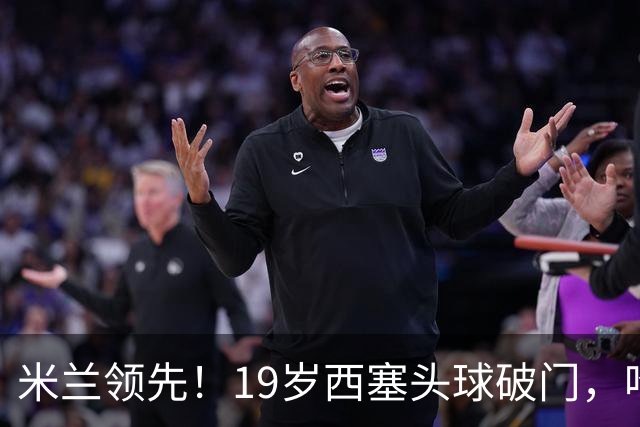 米兰领先！19岁西塞头球破门，哈钦森助攻