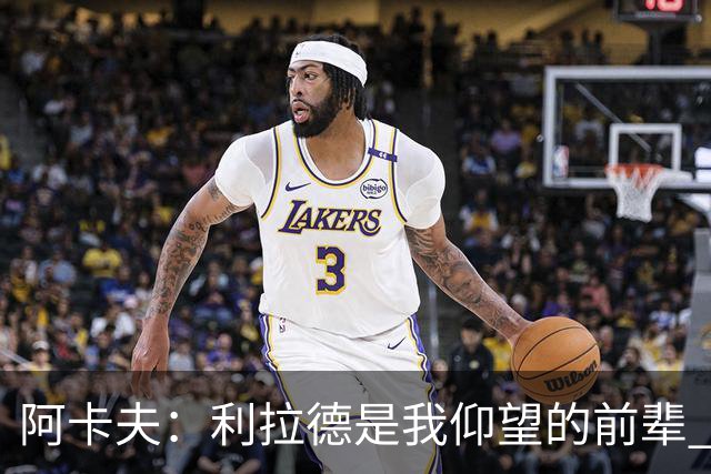 阿卡夫：利拉德是我仰望的前辈 能和他聊天沟通的感觉很棒