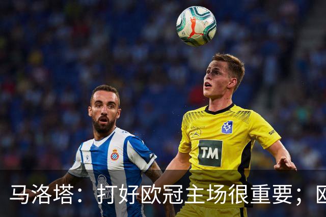 马洛塔：打好欧冠主场很重要；欧冠冠军？我们有义务全力以赴
