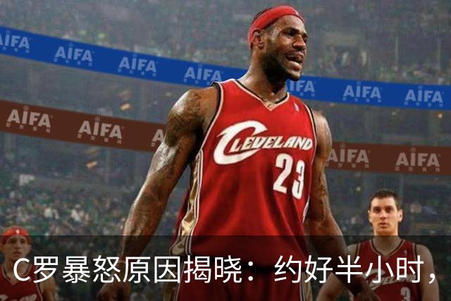 C罗暴怒原因揭晓：约好半小时，为何最后1分钟都不给？
